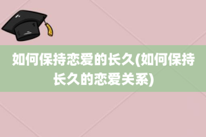 如何保持恋爱的长久(如何保持长久的恋爱关系)