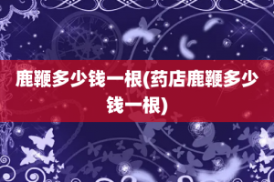 鹿鞭多少钱一根(药店鹿鞭多少钱一根)
