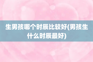 生男孩哪个时辰比较好(男孩生什么时辰最好)