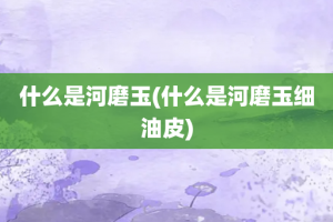 什么是河磨玉(什么是河磨玉细油皮)