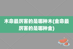 木命最厉害的是哪种木(金命最厉害的是哪种金)