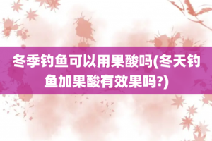 冬季钓鱼可以用果酸吗(冬天钓鱼加果酸有效果吗?)