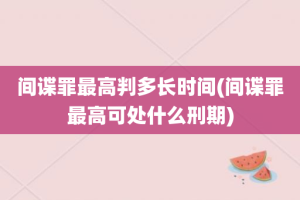 间谍罪最高判多长时间(间谍罪最高可处什么刑期)