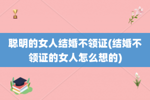 聪明的女人结婚不领证(结婚不领证的女人怎么想的)