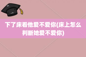 下了床看他爱不爱你(床上怎么判断她爱不爱你)