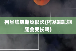 柯基尴尬期腿很长(柯基尴尬期腿会变长吗)