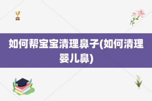 如何帮宝宝清理鼻子(如何清理婴儿鼻)