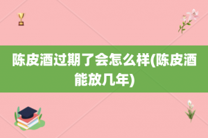陈皮酒过期了会怎么样(陈皮酒能放几年)