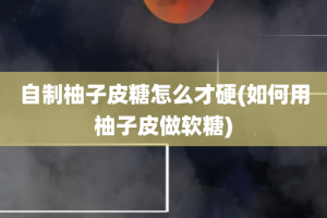 自制柚子皮糖怎么才硬(如何用柚子皮做软糖)