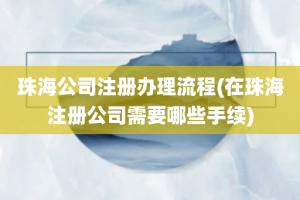 珠海公司注册办理流程(在珠海注册公司需要哪些手续)
