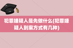 犯罪嫌疑人是先做什么(犯罪嫌疑人到案方式有几种)