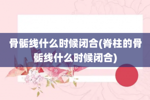 骨骺线什么时候闭合(脊柱的骨骺线什么时候闭合)