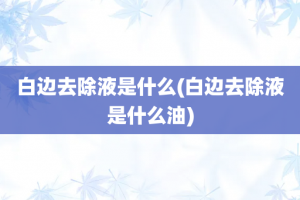 白边去除液是什么(白边去除液是什么油)