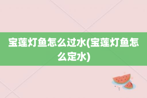 宝莲灯鱼怎么过水(宝莲灯鱼怎么定水)