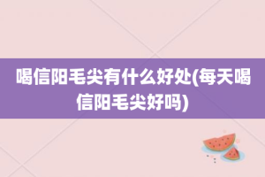 喝信阳毛尖有什么好处(每天喝信阳毛尖好吗)