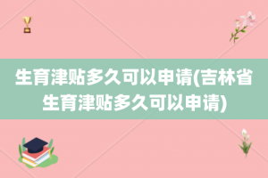 生育津贴多久可以申请(吉林省生育津贴多久可以申请)