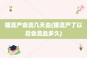 猫流产会流几天血(猫流产了以后会流血多久)