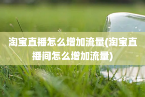 淘宝直播怎么增加流量(淘宝直播间怎么增加流量)
