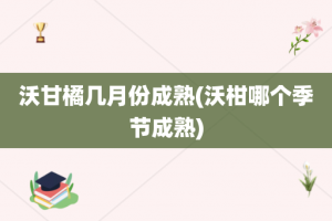 沃甘橘几月份成熟(沃柑哪个季节成熟)