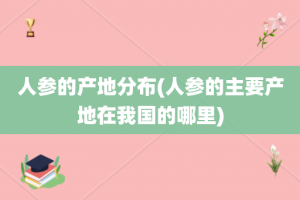人参的产地分布(人参的主要产地在我国的哪里)