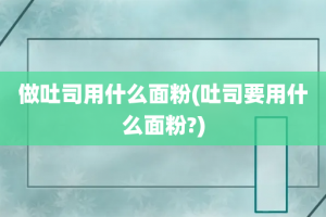 做吐司用什么面粉(吐司要用什么面粉?)