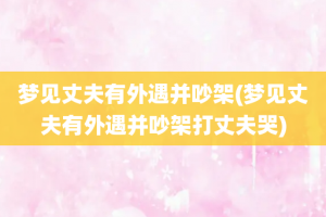 梦见丈夫有外遇并吵架(梦见丈夫有外遇并吵架打丈夫哭)