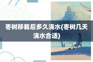 枣树移栽后多久浇水(枣树几天浇水合适)