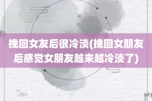 挽回女友后很冷淡(挽回女朋友后感觉女朋友越来越冷淡了)